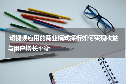  短视频应用的商业模式探析如何实现收益与用户增长平衡