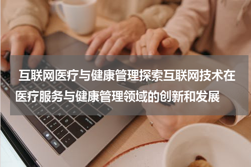 互联网医疗与健康管理探索互联网技术在医疗服务与健康管理领域的创新和发展