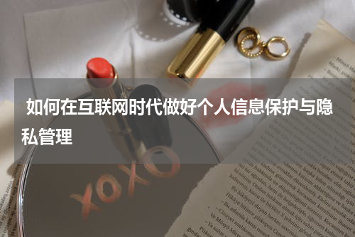  如何在互联网时代做好个人信息保护与隐私管理