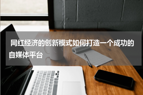 网红经济的创新模式如何打造一个成功的自媒体平台