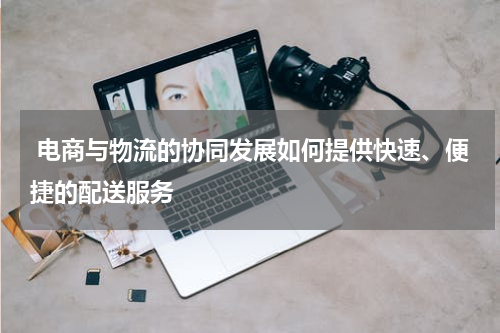  电商与物流的协同发展如何提供快速、便捷的配送服务