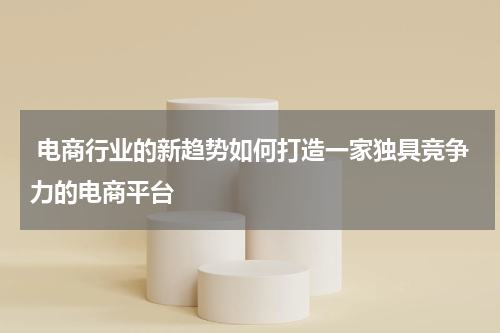  电商行业的新趋势如何打造一家独具竞争力的电商平台