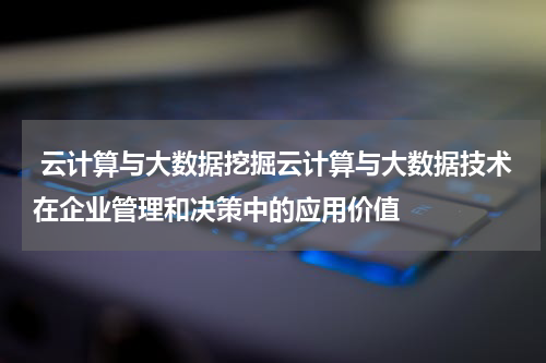 云计算与大数据挖掘云计算与大数据技术在企业管理和决策中的应用价值