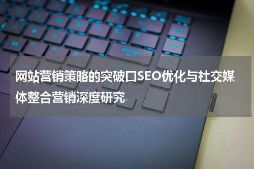 网站营销策略的突破口SEO优化与社交媒体整合营销深度研究