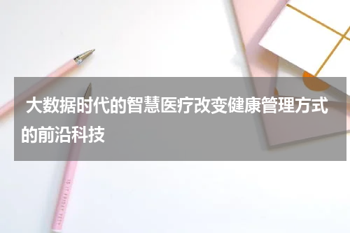  大数据时代的智慧医疗改变健康管理方式的前沿科技