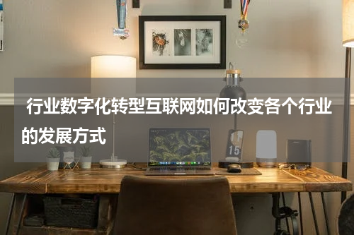  行业数字化转型互联网如何改变各个行业的发展方式