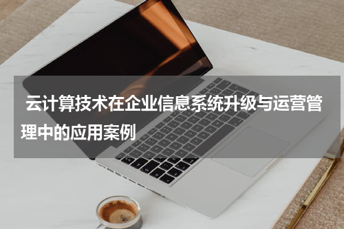  云计算技术在企业信息系统升级与运营管理中的应用案例