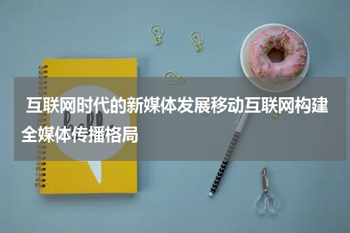  互联网时代的新媒体发展移动互联网构建全媒体传播格局