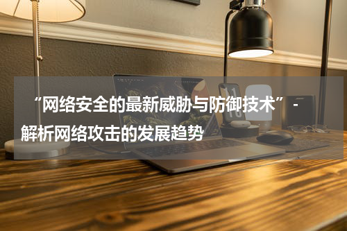  “网络安全的最新威胁与防御技术”- 解析网络攻击的发展趋势