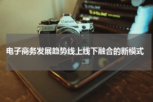 电子商务发展趋势线上线下融合的新模式