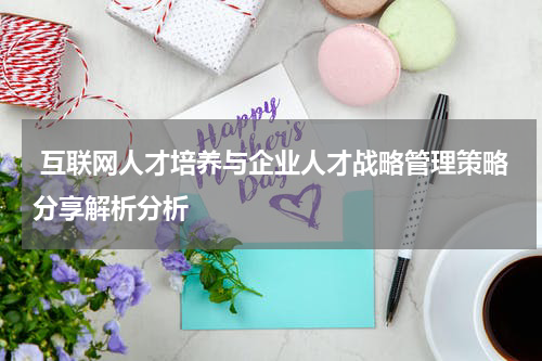 互联网人才培养与企业人才战略管理策略分享解析分析