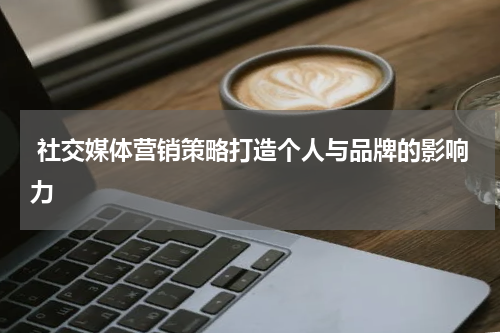  社交媒体营销策略打造个人与品牌的影响力