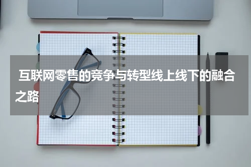  互联网零售的竞争与转型线上线下的融合之路
