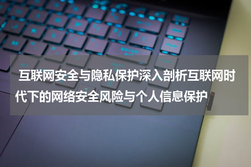 互联网安全与隐私保护深入剖析互联网时代下的网络安全风险与个人信息保护