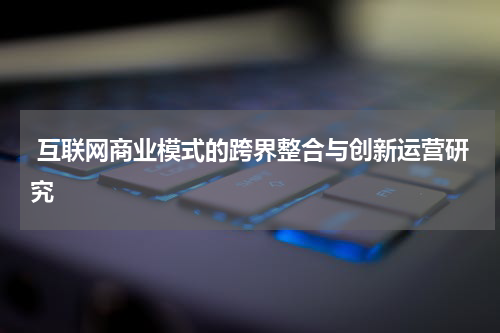  互联网商业模式的跨界整合与创新运营研究