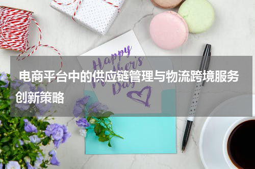  电商平台中的供应链管理与物流跨境服务创新策略