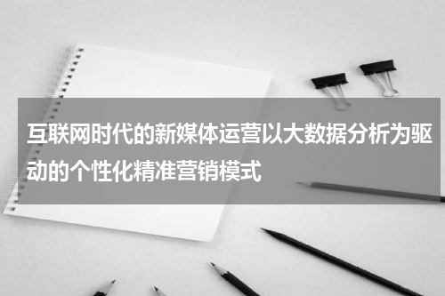 互联网时代的新媒体运营以大数据分析为驱动的个性化精准营销模式