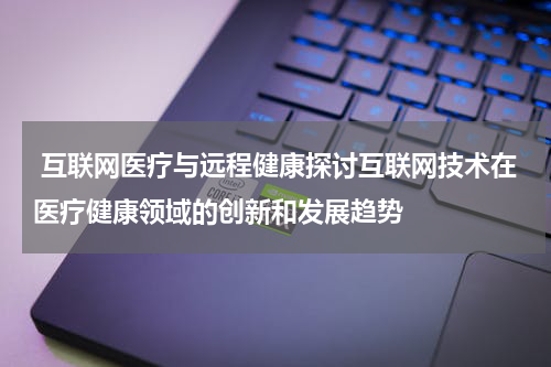 互联网医疗与远程健康探讨互联网技术在医疗健康领域的创新和发展趋势