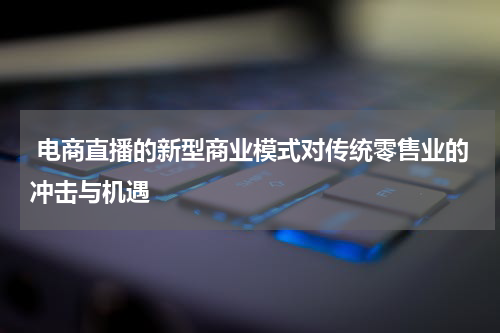  电商直播的新型商业模式对传统零售业的冲击与机遇