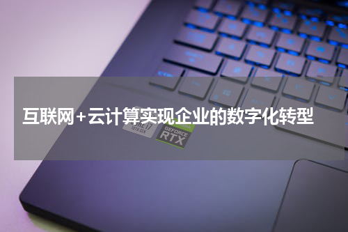  互联网+云计算实现企业的数字化转型