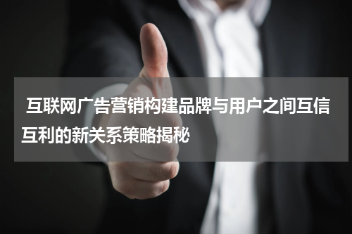  互联网广告营销构建品牌与用户之间互信互利的新关系策略揭秘