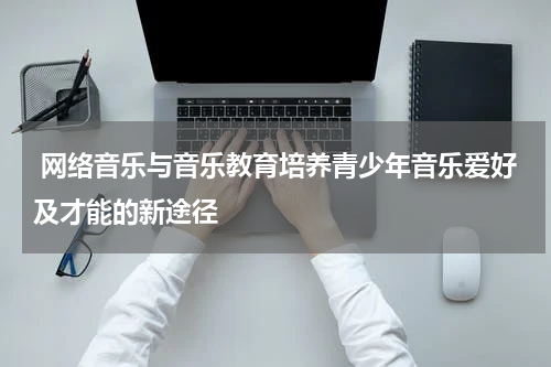  网络音乐与音乐教育培养青少年音乐爱好及才能的新途径