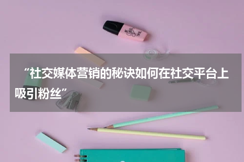  “社交媒体营销的秘诀如何在社交平台上吸引粉丝”