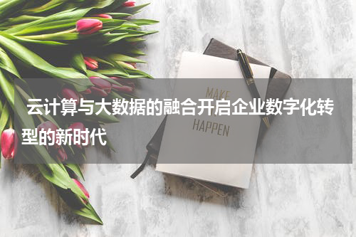 云计算与大数据的融合开启企业数字化转型的新时代