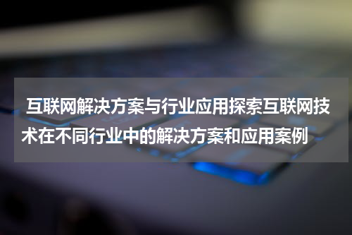 互联网解决方案与行业应用探索互联网技术在不同行业中的解决方案和应用案例