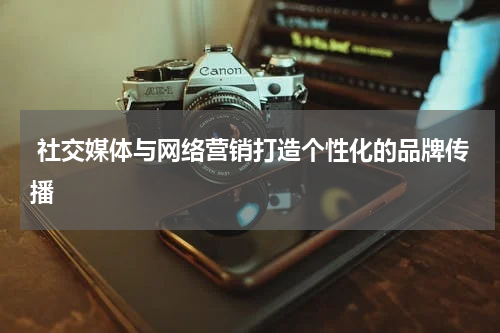 社交媒体与网络营销打造个性化的品牌传播