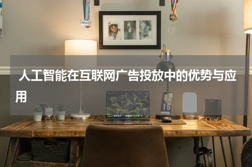 人工智能在互联网广告投放中的优势与应用