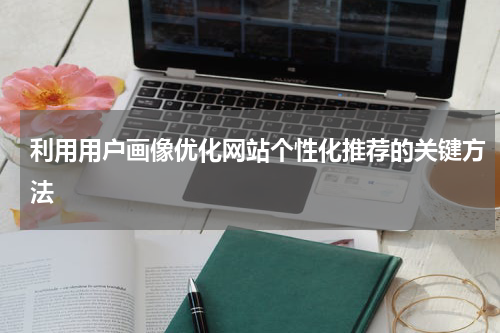 利用用户画像优化网站个性化推荐的关键方法