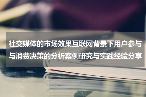社交媒体的市场效果互联网背景下用户参与与消费决策的分析案例研究与实践经验分享