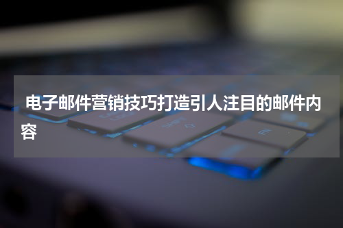 电子邮件营销技巧打造引人注目的邮件内容