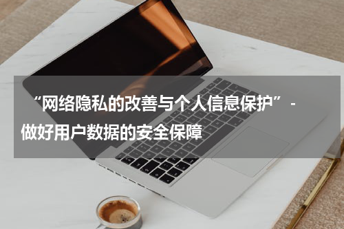 “网络隐私的改善与个人信息保护”- 做好用户数据的安全保障