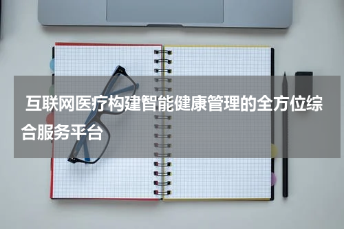  互联网医疗构建智能健康管理的全方位综合服务平台