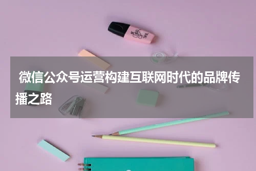  微信公众号运营构建互联网时代的品牌传播之路