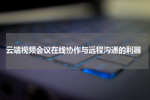 云端视频会议在线协作与远程沟通的利器