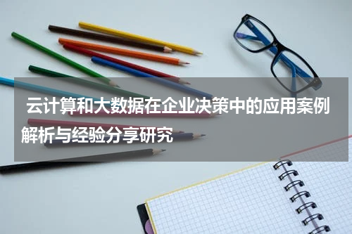 云计算和大数据在企业决策中的应用案例解析与经验分享研究