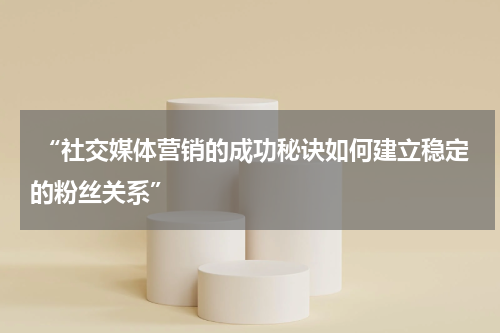  “社交媒体营销的成功秘诀如何建立稳定的粉丝关系”
