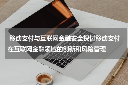 移动支付与互联网金融安全探讨移动支付在互联网金融领域的创新和风险管理