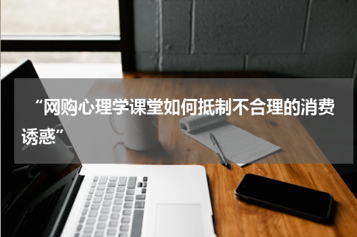  “网购心理学课堂如何抵制不合理的消费诱惑”