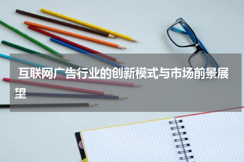  互联网广告行业的创新模式与市场前景展望