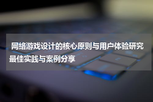  网络游戏设计的核心原则与用户体验研究最佳实践与案例分享