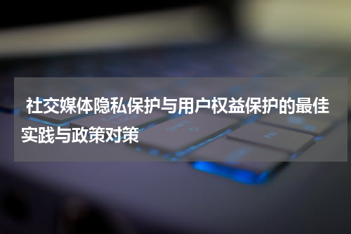  社交媒体隐私保护与用户权益保护的最佳实践与政策对策