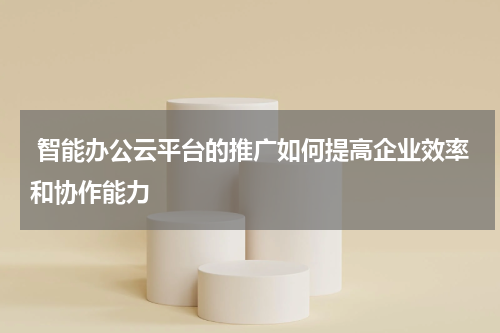  智能办公云平台的推广如何提高企业效率和协作能力