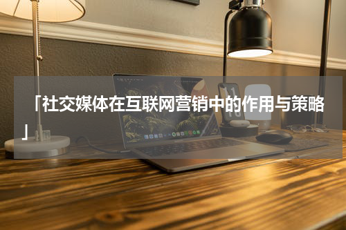  「社交媒体在互联网营销中的作用与策略」