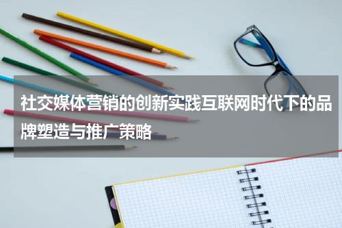 社交媒体营销的创新实践互联网时代下的品牌塑造与推广策略