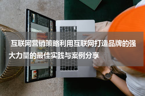 互联网营销策略利用互联网打造品牌的强大力量的最佳实践与案例分享