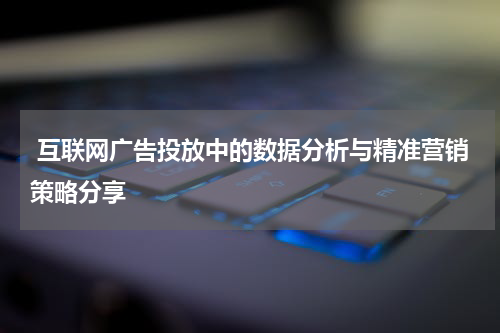  互联网广告投放中的数据分析与精准营销策略分享
